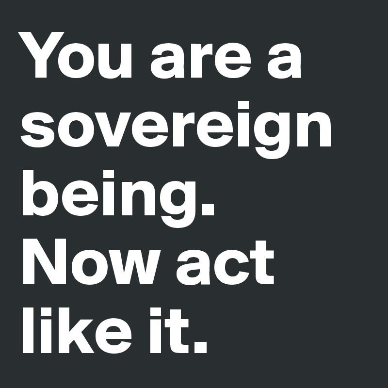 You are a sovereign being. Now act like it.
