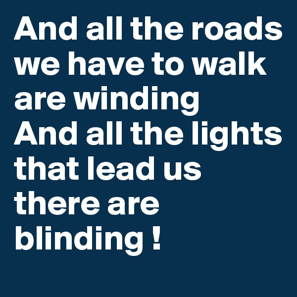 And all the roads we have to walk are winding 
And all the lights that lead us there are blinding ! 
