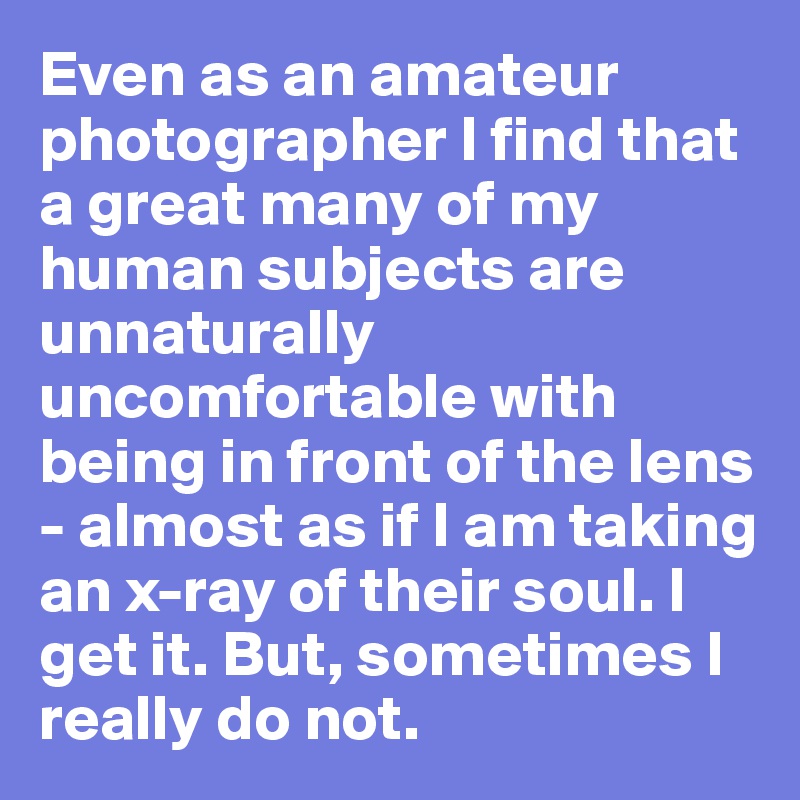 Even as an amateur photographer I find that a great many of my human subjects are unnaturally uncomfortable with being in front of the lens - almost as if I am taking an x-ray of their soul. I get it. But, sometimes I really do not.