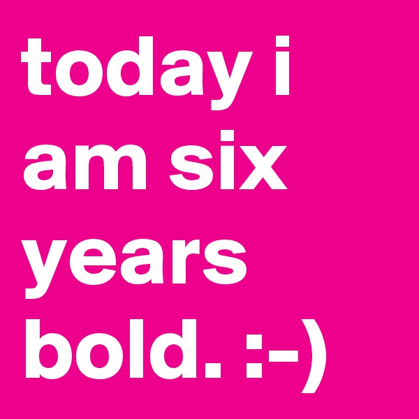 today i am six years bold. :-)