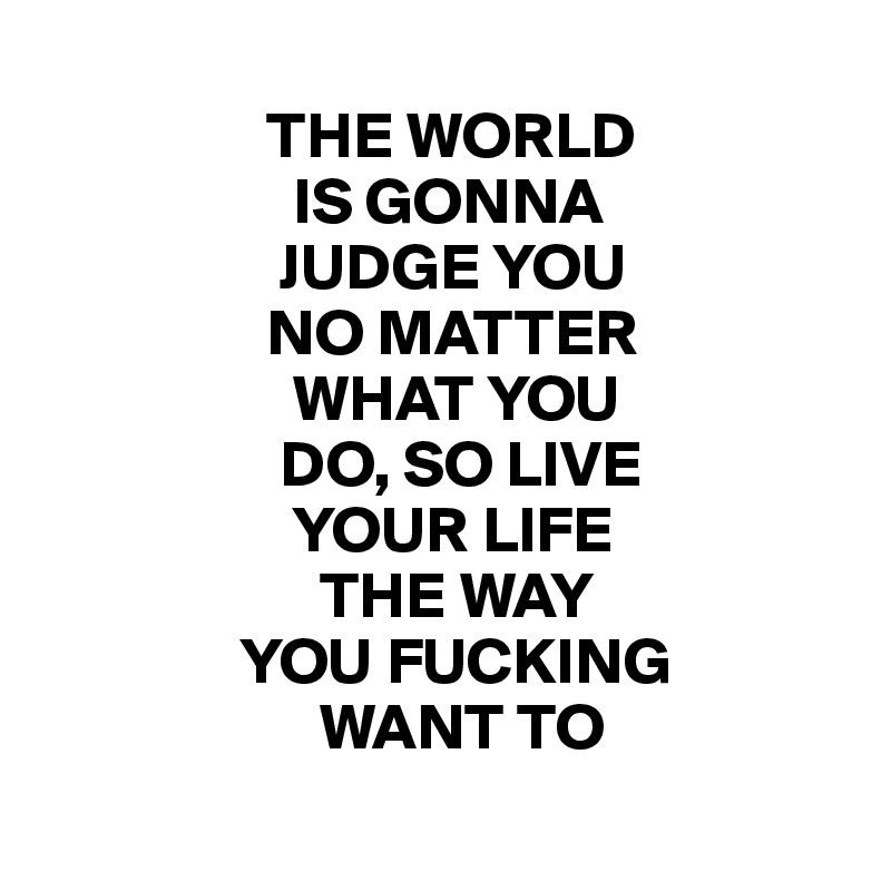 
                 THE WORLD
                   IS GONNA
                  JUDGE YOU
                 NO MATTER
                   WHAT YOU
                  DO, SO LIVE
                   YOUR LIFE
                     THE WAY
               YOU FUCKING
                     WANT TO
