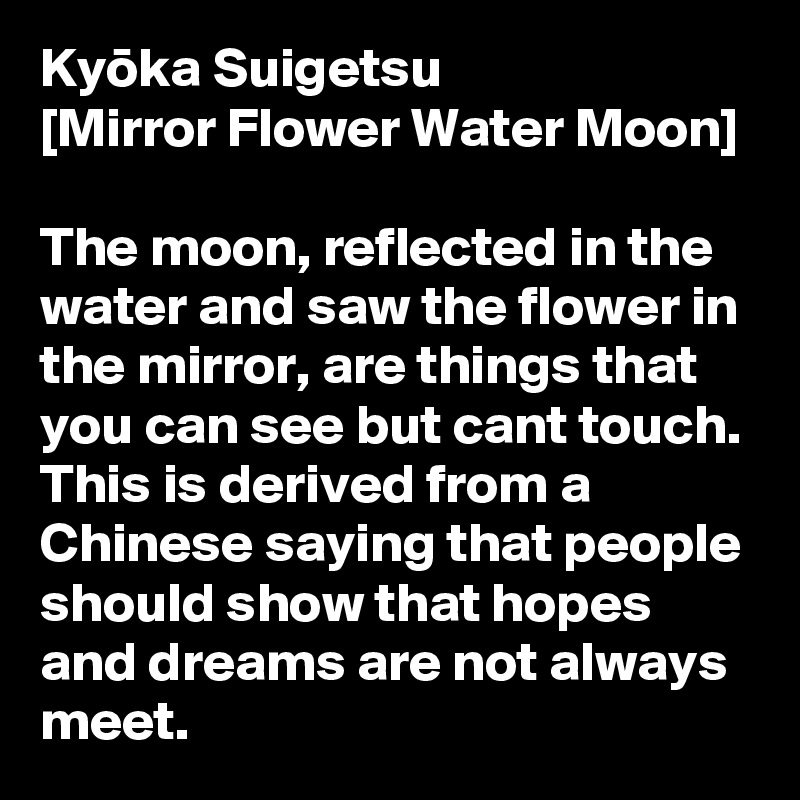 Kyoka Suigetsu 
[Mirror Flower Water Moon]

The moon, reflected in the water and saw the flower in the mirror, are things that you can see but cant touch. This is derived from a Chinese saying that people should show that hopes and dreams are not always meet.