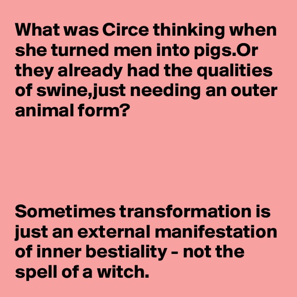 What was Circe thinking when she turned men into pigs.Or they already had the qualities of swine,just needing an outer animal form?




Sometimes transformation is just an external manifestation
of inner bestiality - not the 
spell of a witch.