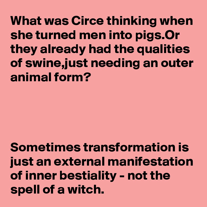 What was Circe thinking when she turned men into pigs.Or they already had the qualities of swine,just needing an outer animal form?




Sometimes transformation is just an external manifestation
of inner bestiality - not the 
spell of a witch.