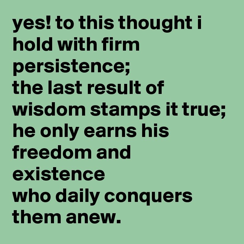 yes! to this thought i hold with firm persistence;
the last result of wisdom stamps it true;
he only earns his freedom and existence
who daily conquers them anew.