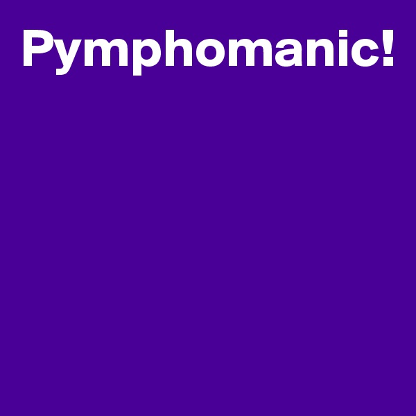 Pymphomanic!




