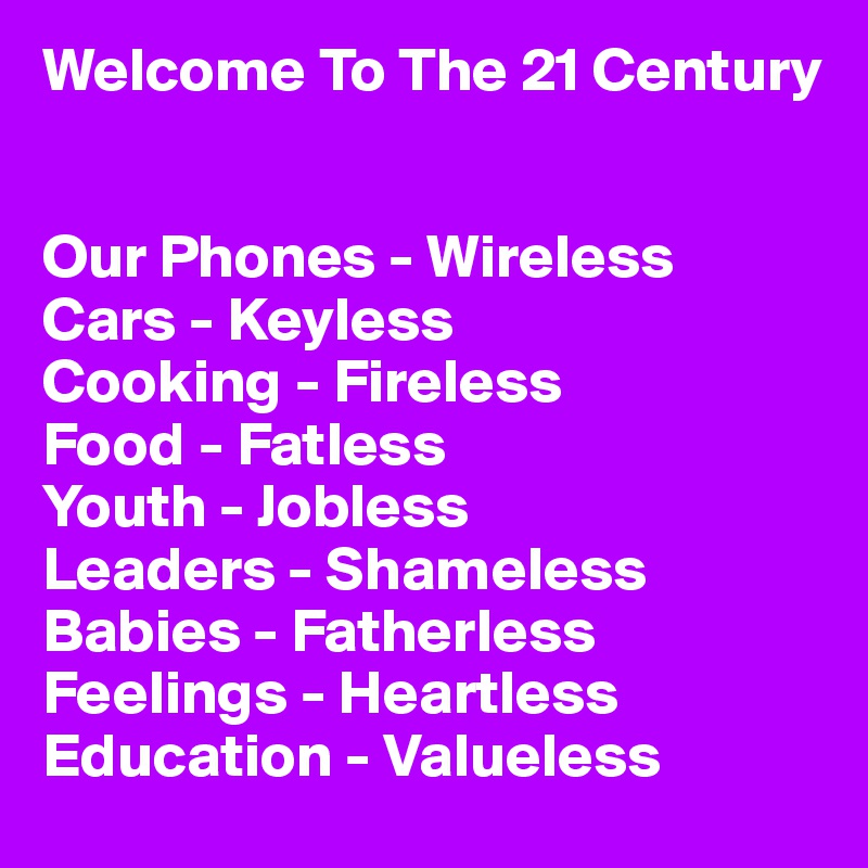 Welcome To The 21 Century


Our Phones - Wireless
Cars - Keyless
Cooking - Fireless
Food - Fatless
Youth - Jobless
Leaders - Shameless
Babies - Fatherless
Feelings - Heartless
Education - Valueless