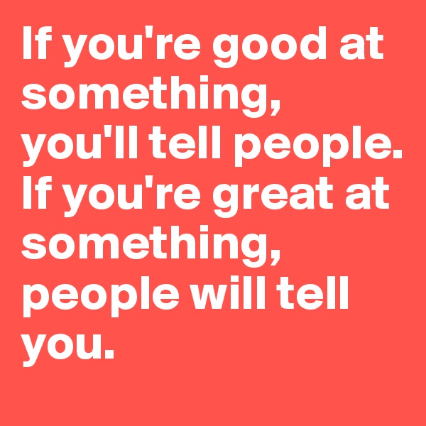 If you're good at something, you'll tell people. If you're great at something, people will tell you. 