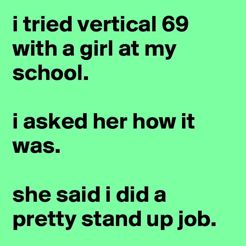 i tried vertical 69 with a girl at my school.

i asked her how it was.

she said i did a pretty stand up job.