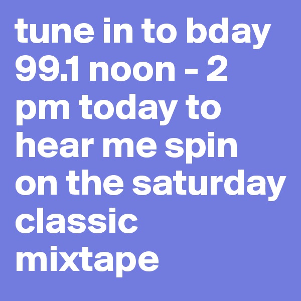 tune in to bday 99.1 noon - 2 pm today to hear me spin on the saturday classic mixtape