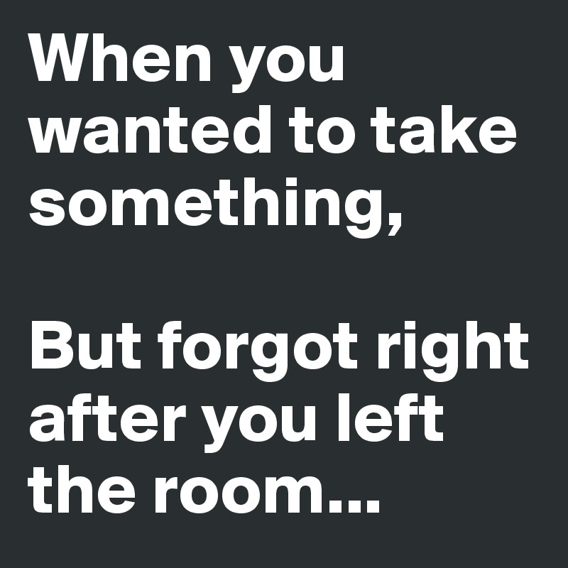 When you wanted to take something,

But forgot right after you left the room...