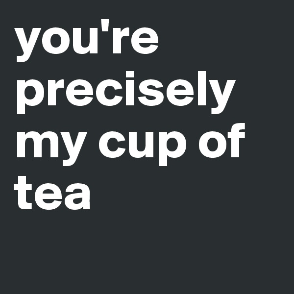 you're precisely my cup of tea 
