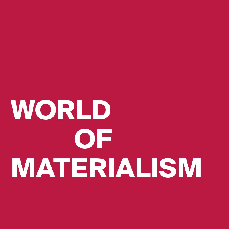 


WORLD
           OF
MATERIALISM
