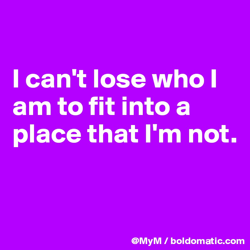 

I can't lose who I am to fit into a place that I'm not.


