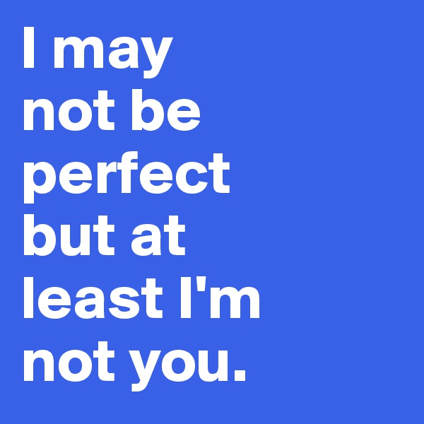 I may
not be
perfect
but at
least I'm
not you.