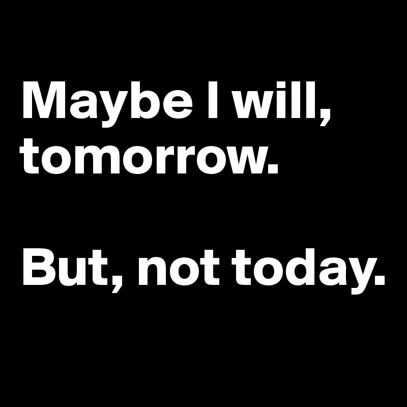 
Maybe I will, tomorrow. 

But, not today.
