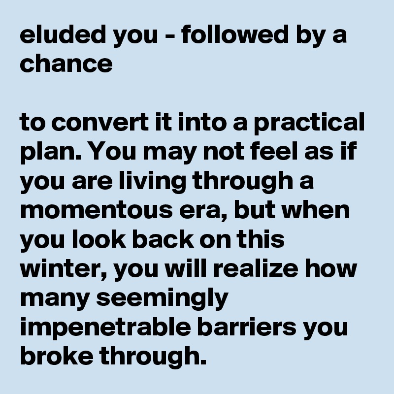 eluded you - followed by a chance

to convert it into a practical plan. You may not feel as if you are living through a momentous era, but when you look back on this winter, you will realize how many seemingly impenetrable barriers you broke through.