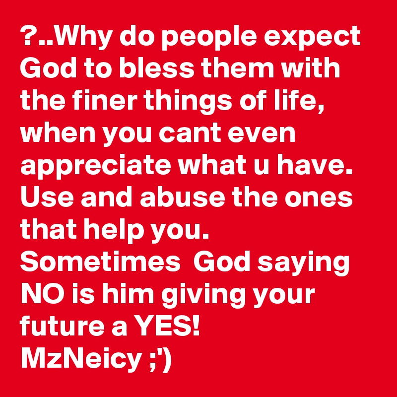 ?..Why do people expect God to bless them with the finer things of life,  when you cant even appreciate what u have. Use and abuse the ones that help you. Sometimes  God saying NO is him giving your future a YES!
MzNeicy ;')