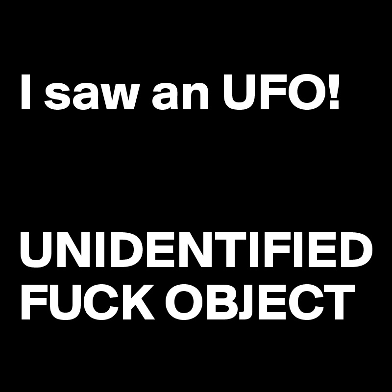 
I saw an UFO!


UNIDENTIFIED FUCK OBJECT