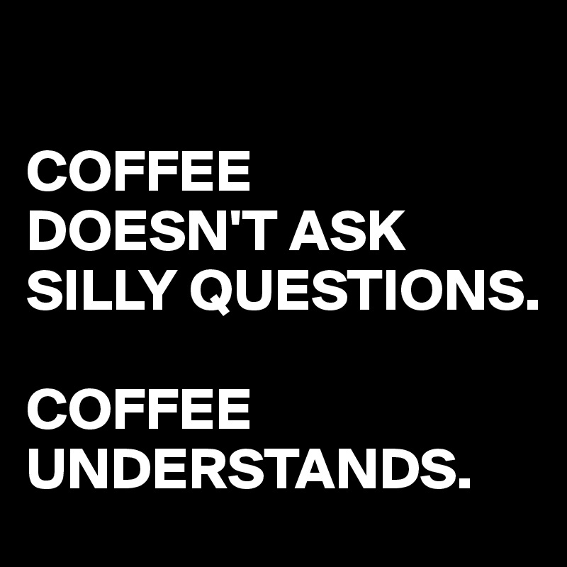 

COFFEE
DOESN'T ASK SILLY QUESTIONS. 

COFFEE UNDERSTANDS.