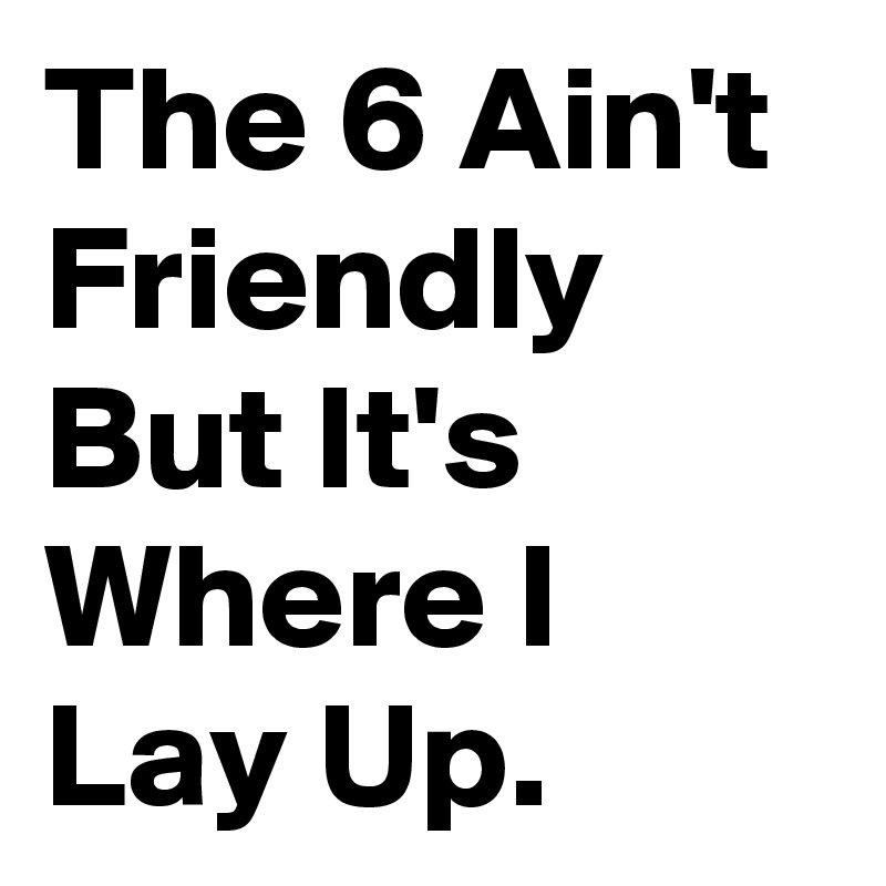 The 6 Ain't Friendly But It's Where I Lay Up.