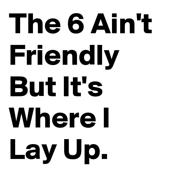 The 6 Ain't Friendly But It's Where I Lay Up.