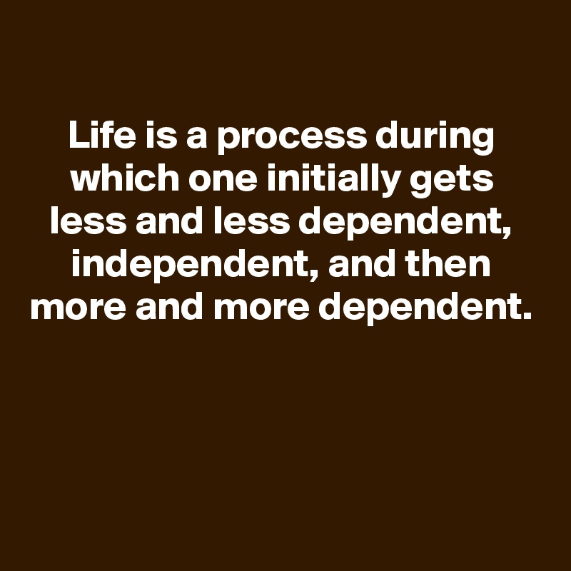 
Life is a process during which one initially gets less and less dependent, independent, and then more and more dependent.




