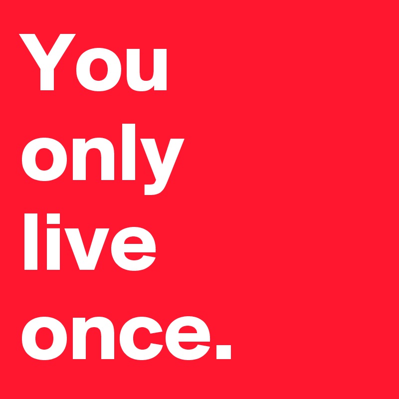 You 
only 
live once.