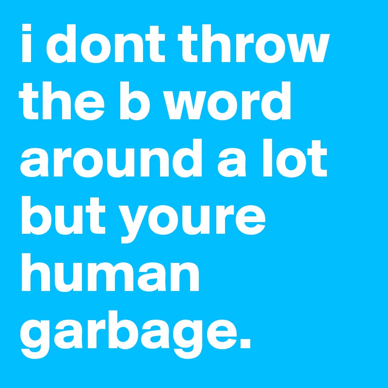 i dont throw the b word around a lot but youre human garbage.