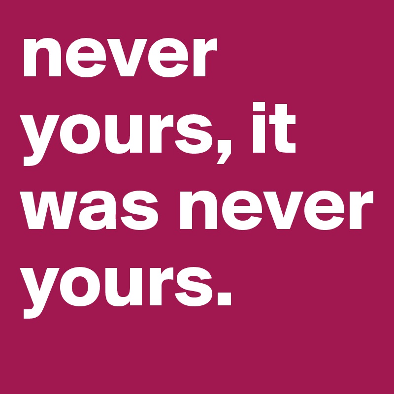 never yours, it was never yours.