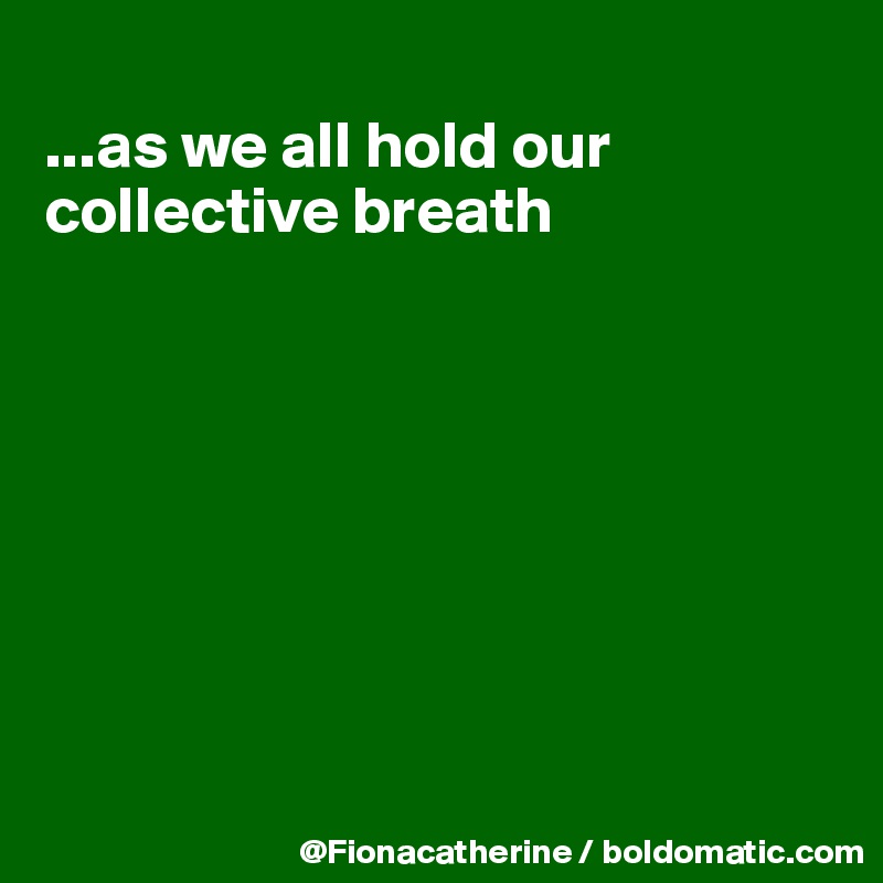 
...as we all hold our
collective breath








