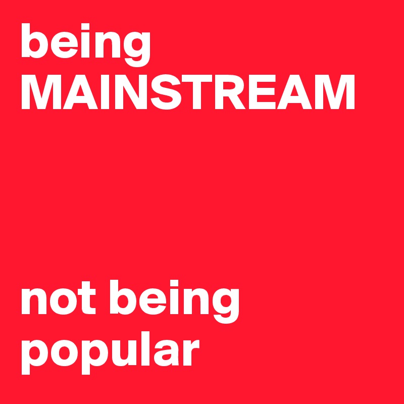 being
MAINSTREAM



not being
popular