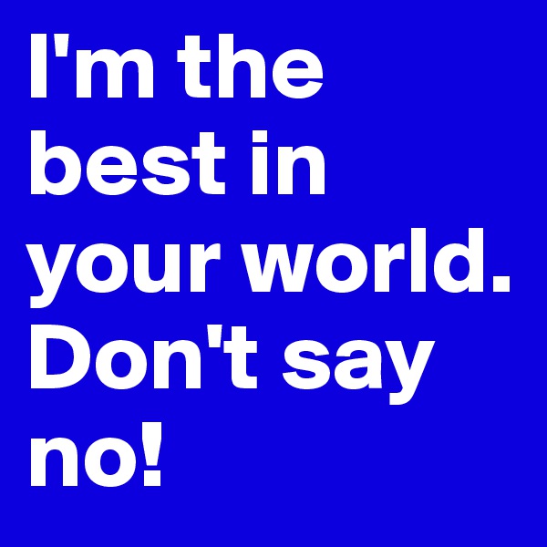 I'm the best in your world. Don't say no! 