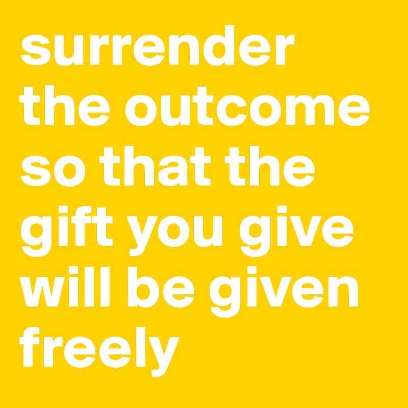 surrender the outcome so that the gift you give will be given freely 