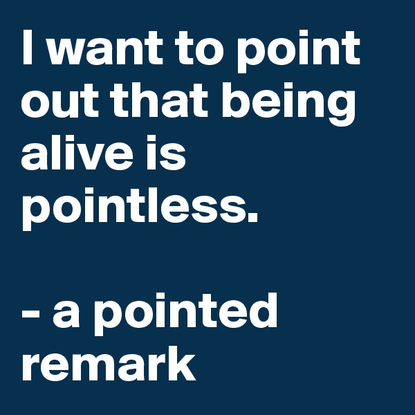I want to point out that being alive is pointless.

- a pointed 
remark