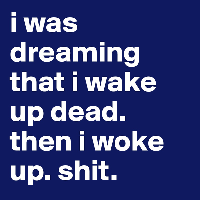 i was dreaming that i wake up dead. then i woke up. shit. 