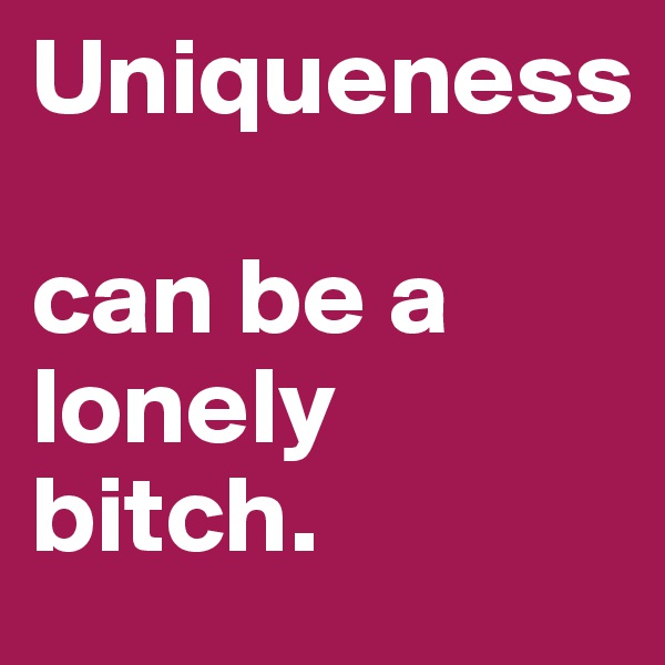 Uniqueness 

can be a lonely bitch. 