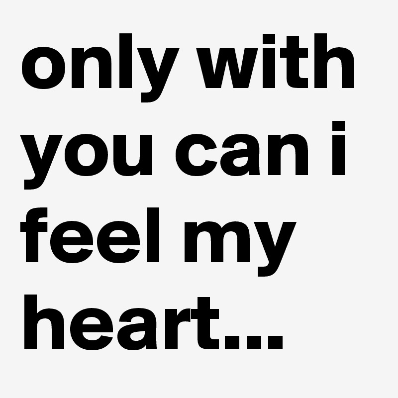 only with you can i feel my heart...