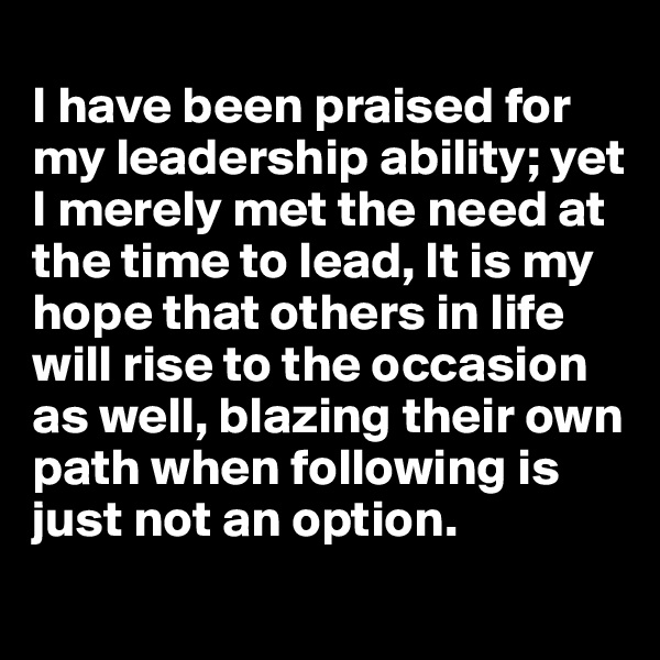 
I have been praised for my leadership ability; yet I merely met the need at the time to lead, It is my hope that others in life will rise to the occasion as well, blazing their own path when following is just not an option.
