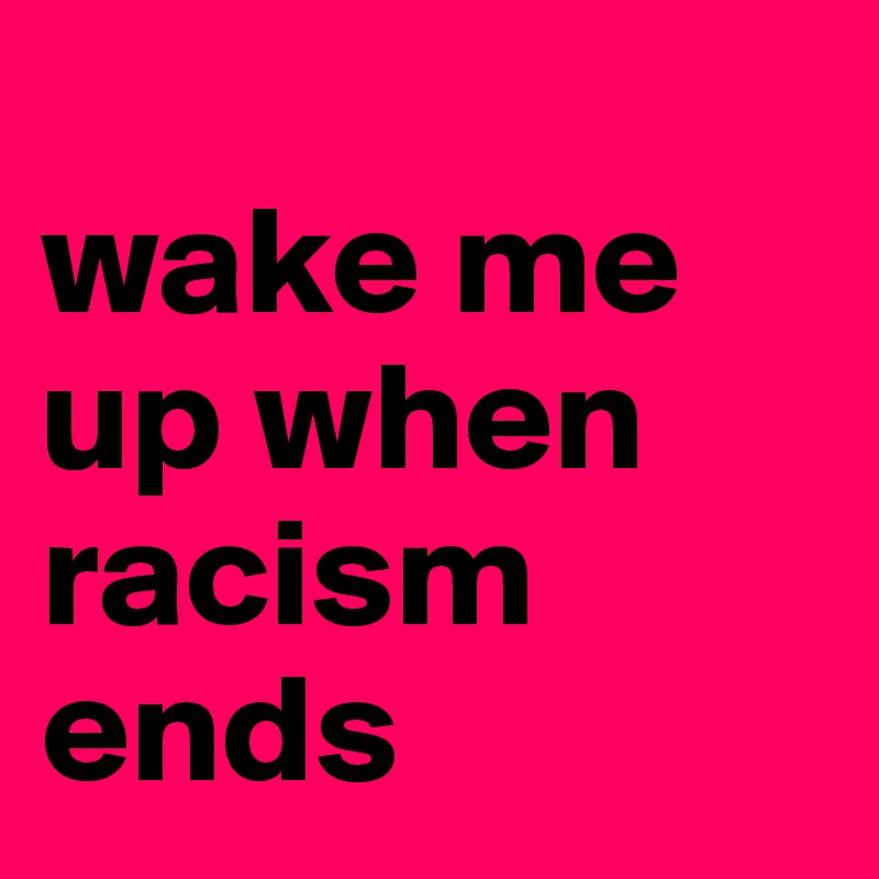 
wake me 
up when 
racism 
ends