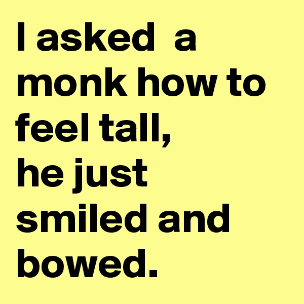 I asked  a monk how to feel tall,
he just smiled and bowed.