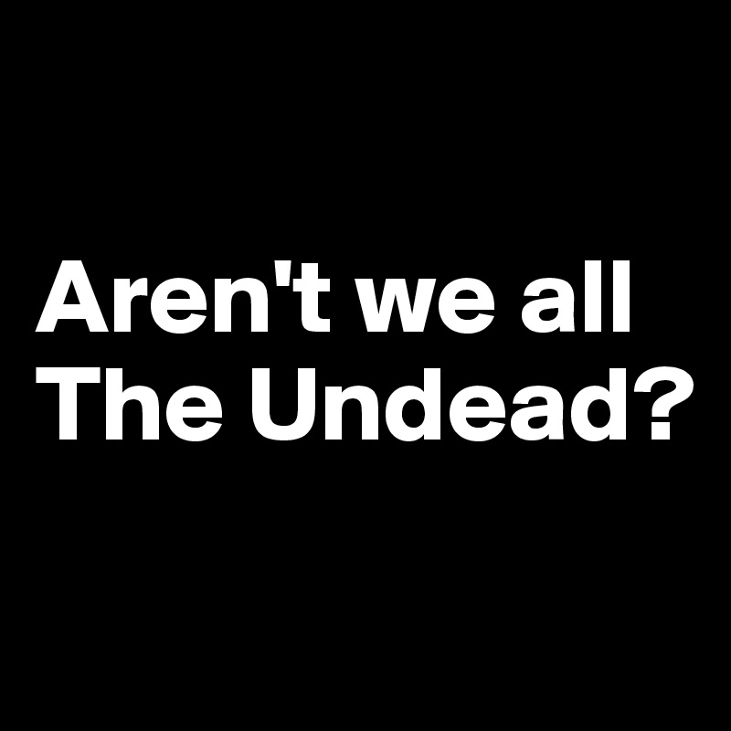 

Aren't we all The Undead? 

