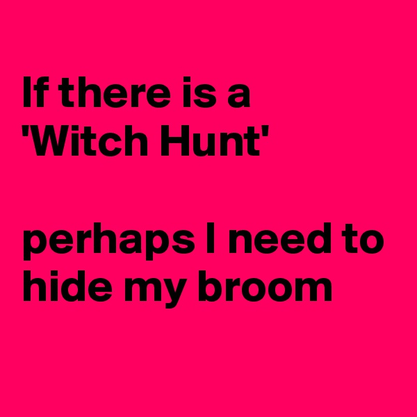 
If there is a
'Witch Hunt'

perhaps I need to hide my broom
