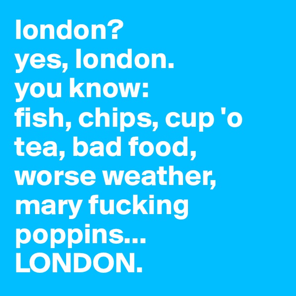 london?
yes, london. 
you know: 
fish, chips, cup 'o tea, bad food, worse weather,
mary fucking poppins... 
LONDON.