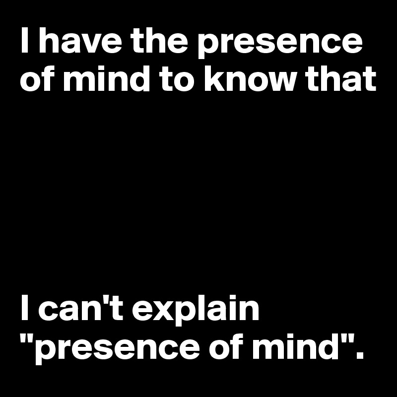I have the presence of mind to know that





I can't explain
"presence of mind".