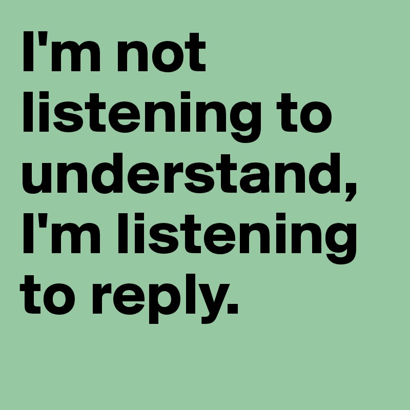 I'm not listening to understand, 
I'm listening to reply. 
