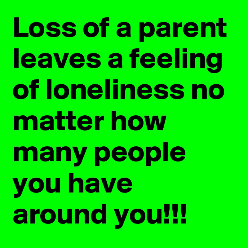 Loss of a parent leaves a feeling of loneliness no matter how many people you have around you!!!
