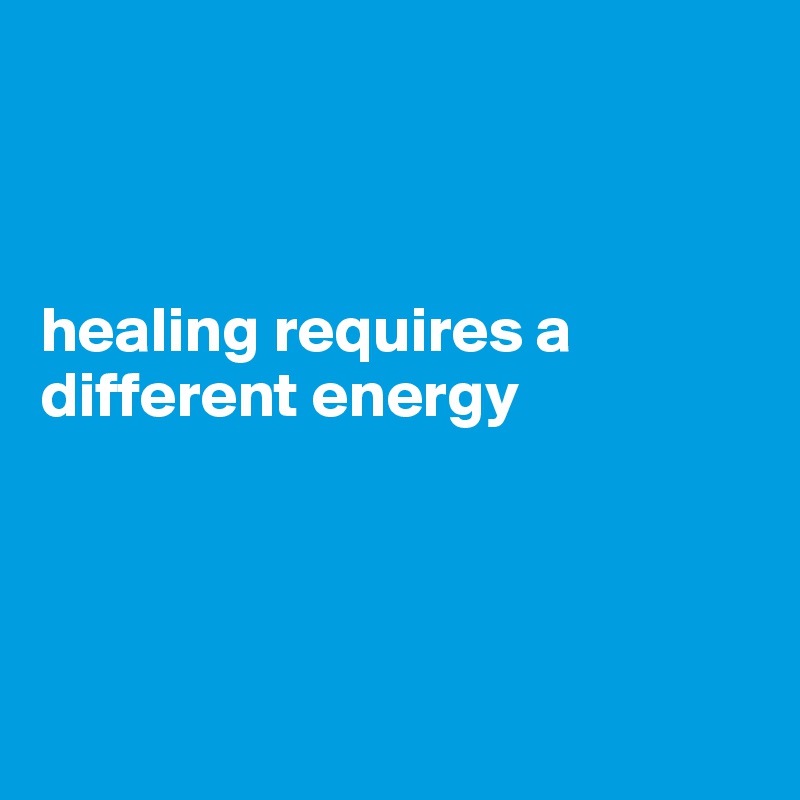 



healing requires a different energy




