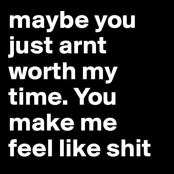maybe you just arnt worth my time. You make me feel like shit