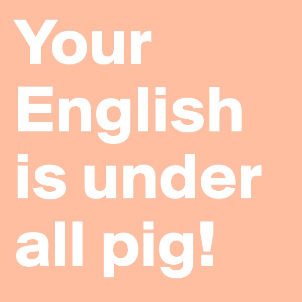 Your English is under all pig! 
